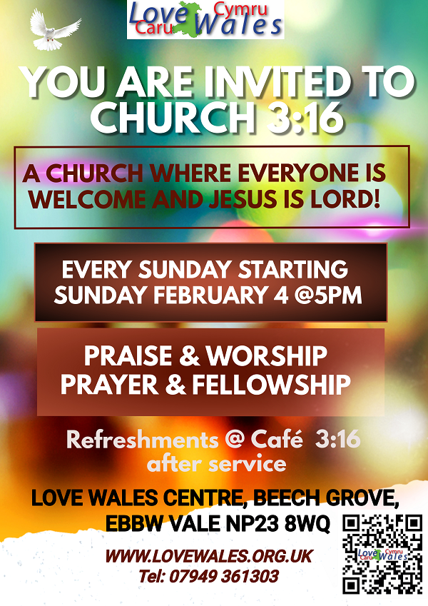 YOU ARE INVITED TO CHURCH 3:16 A CHURCH WHERE EVERYONE IS WELCOME AND JESUS IS LORD! EVERY SUNDAY STARTING SUNDAY FEBRUARY 4 @5PM PRAISE & WORSHIP PRAYER & FELLOWSHIP Refreshments @ Café 3:16 after service LOVE WALES CENTRE, BEECH GROVE, EBBW VALE NP23 8WQ WWW.LOVEWALES.ORG.UK Tel: 07949 361303