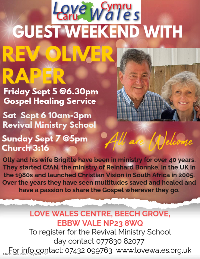 GUEST WEEKEND WITH REV OLIVER RAPER Friday Sept 5@6.30pm Gospel Healing Service Sat Sept 6 10am-3pm Revival Ministry School Sunday Sept 7 @5pm Church 3:16 All are Wetome Olly and his wife Brigitte have been in ministry for over 40 years. They started CAN, the ministry of Reinhard Bonnke, in the UK in the 1980s and launched Christian Vision in South Africa in 2005. Over the years they have seen multitudes saved and healed and have a passion to share the Gospel wherever they go. LOVE WALES CENTRE, BEECH GROVE, EBBW VALE NP23 8WQ To register for the Revival Ministry School day contact 077830 82077 Made wir infoncontact: 07432 099763 www.lovewales.org.uk